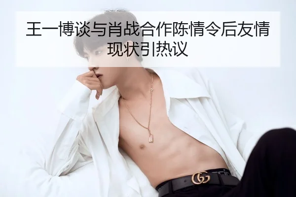 王一博谈与肖战合作陈情令后友情现状引热议