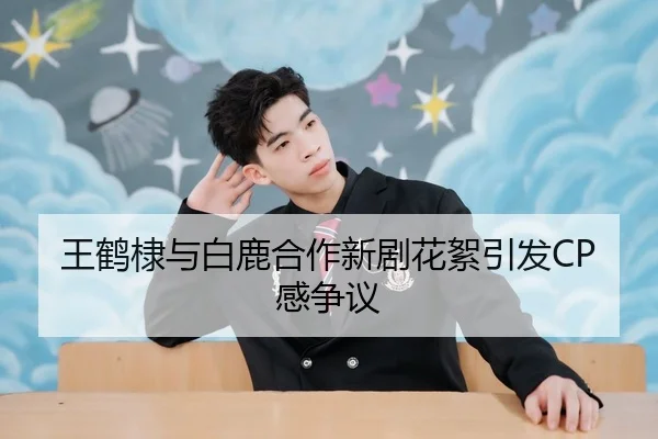 王鹤棣与白鹿合作新剧花絮引发CP感争议